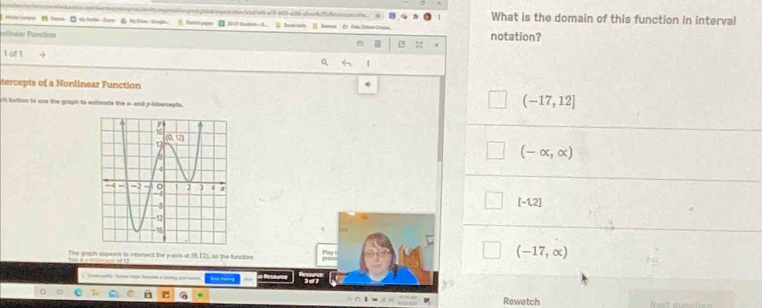 === cnunbo es eté 485 a t d  e Se u ne === What is the domain of this function in interval
efyte Campsi  Cames② ty Rle- Zn 6 #c1 Iken-d
unlinéar Function 2 2 notation?
1 of 1
tercepts of a Nonlinear Function
ch button to use the graph to extimate the x- and y-intercepts.
(-17,12]
(-∈fty ,∈fty )
[-1,2]
The graph appears to intersect the y-aws at (0,12), so the function
a   wcest of1
(-17,∈fty )
eny - Semn Vaine Rmaton in chaing pour 
Rewatch