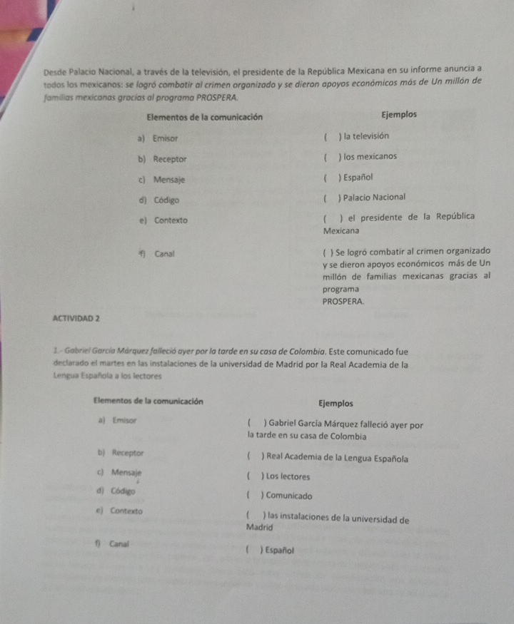 Desde Palacio Nacional, a través de la televisión, el presidente de la República Mexicana en su informe anuncia a 
todos los mexicanos: se logró combatir al crimen organizado y se dieron apoyos económicos más de Un millón de 
familias mexicanas gracias al programa PROSPERA. 
Elementos de la comunicación Ejemplos 
a) Emisor ( ) la televisión 
b) Receptor  ) los mexicanos 
c) Mensaje  ) Español 
( 
d) Código ) Palacio Nacional 
e) Contexto ) el presidente de la República 
Mexicana 
f) Canal  ) Se logró combatir al crimen organizado 
y se dieron apoyos económicos más de Un 
millón de familias mexicanas gracias al 
programa 
PROSPERA. 
ACTIVIDAD 2 
1 - Gabriel García Márquez falleció ayer por la tarde en su casa de Colombia. Este comunicado fue 
declarado el martes en las instalaciones de la universidad de Madrid por la Real Academia de la 
Lengua Española a los lectores 
Elementos de la comunicación Ejemplos 
a) Emisor ) Gabriel García Márquez falleció ayer por 
la tarde en su casa de Colombia 
 
b) Receptor ) Real Academia de la Lengua Española 
c) Mensaje  ) Los lectores 
d) Código ) Comunicado 
 
e) Contexto ) las instalaciones de la universidad de 
Madrid 
f) Canal ) Español 

