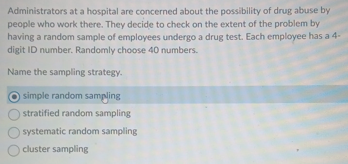 Administrators at a hospital are concerned about the possibility of drug abuse by
people who work there. They decide to check on the extent of the problem by
having a random sample of employees undergo a drug test. Each employee has a 4 -
digit ID number. Randomly choose 40 numbers.
Name the sampling strategy.
simple random sampling
stratified random sampling
systematic random sampling
cluster sampling