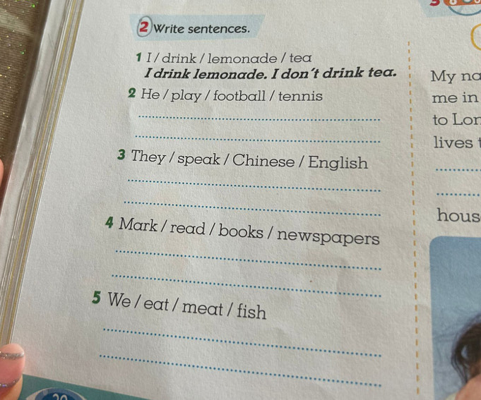 2Write sentences. 
1 I / drink / lemonade / tea 
I drink lemonade. I don’t drink tea. My nơ 
2 He / play / football / tennis me in 
_ 
to Lon 
_ 
lives 
3 They / speak / Chinese / English 
_ 
_ 
_ 
_ 
hous 
_ 
4 Mark / read / books / newspapers 
_ 
5 We / eat / meat / fish 
_ 
_