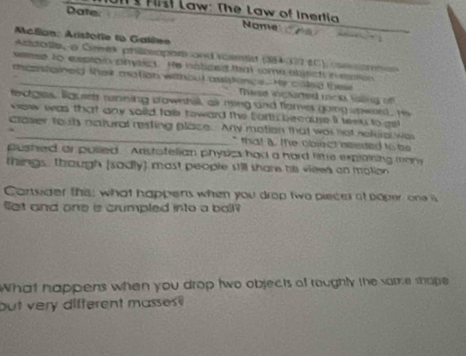 JIl Hrst Law: The Law of Inertia 
Date. Nome 

Acllon: Arstorie lo Galêee 
Acitode,a Grees phiosophn and rcentis (384-372 (C) coscommen 
seese to expipin pmict. He haticed that some abjsch in eation 
manstained ther mation withoul asipince. He caleg these 
These inglured mno Saing of 
fedgles. lousels running downhill, air ning and flomes going upword, Hs 
view was that any soild tale toward the Earth because iI teelp to gel 
claser touts natural resting place. Any mation that was not neluralwas 
` that B. the object needed to be 
pushed or pulled. Anstofelian physics had a hard fie exploining many 
things, though (sadly) most people still share his views on motion 
Cartsider this; what happens when you drop two pieces of poper one is 
Set and one is crumpled into a ball? 
What happens when you drop two objects of roughly the samme stope 
but very difterent masses?