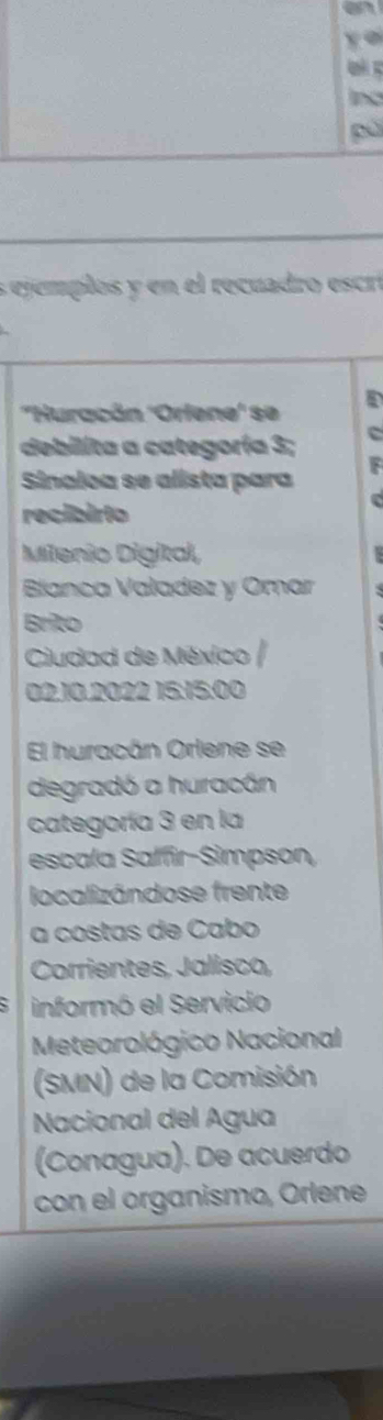 a 
y o 
Q 
nd 
pú 
s ejemplos y en el recuadro escró 
''Huracán ''Orfene'' se 
debilita a categoría 3; 
Sinaloa se alista para 
recibirio 
Milenio Digital, 
Blianca Valadez y Omar 
Brito 
Ciudad de México 
02.10. 2022 15:15:00 
El huracán Orlene se 
degradó a huracán 
categoría 3 en la 
escala Saffir-Simpson, 
localizándose frente 
a costas de Cabo 
Corrientes, Jalisco, 
informó el Servicio 
Meteorológico Nacional 
(SMN) de la Comisión 
Nacional del Agua 
(Conagua). De acuerdo 
con el organismo, Orlene