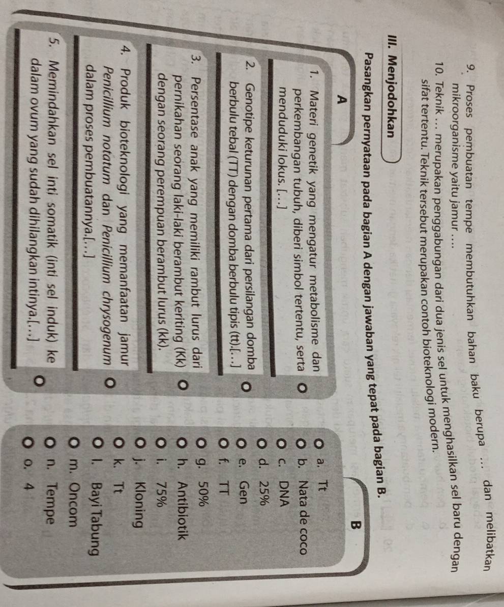 Proses pembuatan tempe membutuhkan bahan baku berupa … dan melibatkan
mikroorganisme yaitu jamur ....
10. Teknik ... merupakan penggabungan dari dua jenis sel untuk menghasilkan sel baru dengan
sifat tertentu. Teknik tersebut merupakan contoh bioteknologi modern.
III. Menjodohkan
Pasangkan pernyataan pada bagian A dengan jawaban yang tepat pada bagian B.
B
A
1. Materi genetik yang mengatur metabolisme dan a. Tt
perkembangan tubuh, diberi simbol tertentu, serta b. Nata de coco
menduduki lokus. [.] c. DNA
d. 25%
2. Genotipe keturunan pertama dari persilangan domba
e. Gen
berbulu tebal (TT) dengan domba berbulu tipis (tt).[. . .]
f. TT
3. Persentase anak yang memiliki rambut lurus dari g. 50%
pernikahan seorang laki-laki berambut keriting (Kk) 。 h. Antibiotik
dengan seorang perempuan berambut lurus (kk). i. 75%
j. Kloning
4. Produk bioteknologi yang memanfaatan jamur
k. Tt
Penicillium notatum dan Penicillium chrysogenum 。
dalam proses pembuatannya.[.]
1. Bayi Tabung
m. Oncom
5. Memindahkan sel inti somatik (inti sel induk) ke n. Tempe
dalam ovum yang sudah dihilangkan intinya.[…] 。
o. 4