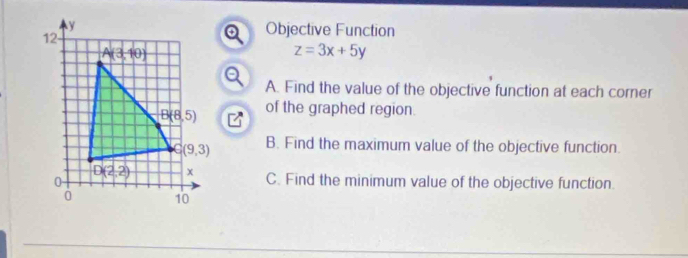 Objective Function
a
z=3x+5y
A. Find the value of the objective function at each corner
of the graphed region.
B. Find the maximum value of the objective function.
C. Find the minimum value of the objective function.