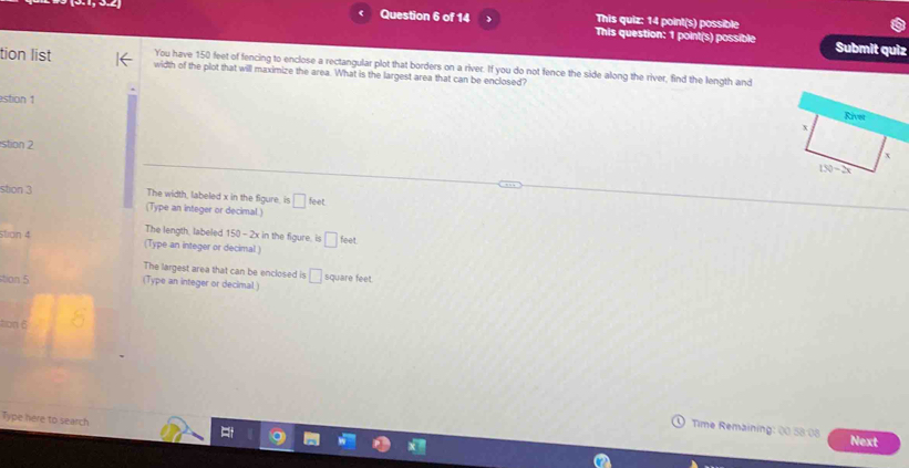 This quiz: 14 point(s) possible
Question 6 of 14 This question: 1 point(s) possible Submit quiz
You have 150 feet of fencing to enclose a rectangular plot that borders on a river. If you do not fence the side along the river, find the length and
tion list width of the plot that will maximize the area. What is the largest area that can be enclosed?
stion 1
stion 2
stion 3 The width, labeled x in the figure, is □ feet
(Type an integer or decimal.)
The length, labeled 150 - 2x in the figure, is □ feet
stion 4 (Type an integer or decimal )
The largest area that can be enclosed is
tian 5 (Type an integer or decimal) □ square feet.
tion 6
Type here to search
Time Remaining: 00 58.08 Next