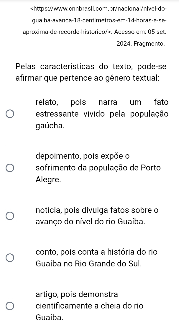 14 -horas-e-se-
aproxima-de-recorde-historico/>. Acesso em: 05 set.
2024. Fragmento.
Pelas características do texto, pode-se
afirmar que pertence ao gênero textual:
relato, pois narra um fato
estressante vivido pela população
gaúcha.
depoimento, pois expõe o
sofrimento da população de Porto
Alegre.
notícia, pois divulga fatos sobre o
avanço do nível do rio Guaíba.
conto, pois conta a história do rio
Guaíba no Rio Grande do Sul.
artigo, pois demonstra
cientificamente a cheia do rio
Guaíba.