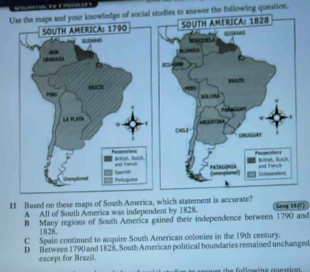 Use the maps and your knowledge of social studies to answer the following question.
11 Based on these maps of South America, which statement is accurate?
A All of South America was independent by 1828. Geog 16(C)
B Many regions of South America gained their independence between 1790 and
1828,
C Spain continued to acquire South American colonies in the 19th century.
D Between 1790 and 1828, South American political boundaries remained unchanged
except for Brazil.
h e fo l lowing auestion .