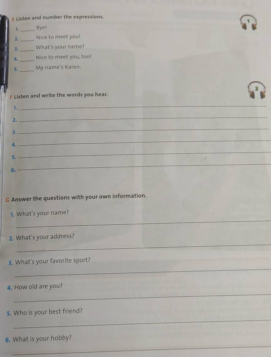 Listen and number the expressions. 
1._ Bye! 
2._ Nice to meet you! 
3._ What's your name? 
4._ Nice to meet you, too! 
5._ My name’s Karen. 
2 
F Listen and write the words you hear. 
1. 
_ 
2. 
_ 
3. 
_ 
4. 
_ 
5. 
_ 
6. 
_ 
G Answer the questions with your own information. 
_ 
1. What’s your name? 
_ 
2. What’s your address? 
_ 
3. What’s your favorite sport? 
_ 
4. How old are you? 
_ 
5. Who is your best friend? 
_ 
6. What is your hobby?