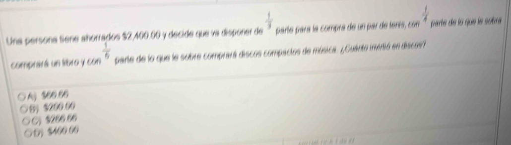  1/3 
Una persona tiene añorrados $2,400.00 y decide que va dispoñer de parte para la compra de un par de tenís, con  1/4  parte de lo que le sobra
comprará un íro y con  1/6  parte de lo que le sobre comprará discos compactos de música. ¿¿Guánto invitió en discos/
5) $200.00
$206.86
5 $400.00