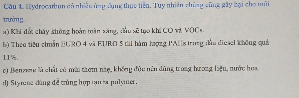 Hydrocarbon có nhiều ứng dụng thực tiễn. Tuy nhiên chúng cũng gây hại cho môi
trường.
a) Khi đốt cháy không hoàn toàn xăng, dầu sẽ tạo khí CO và VOCs.
b) Theo tiêu chuẩn EURO 4 và EURO 5 thì hàm lượng PAHs trong dầu diesel không quá
11%.
c) Benzene là chất có mùi thơm nhẹ, không độc nên dùng trong hương liệu, nước hoa.
d) Styrene dùng đề trùng hợp tạo ra polymer.