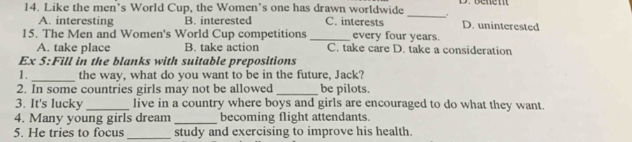 Like the men’s World Cup, the Women’s one has drawn worldwide _.
A. interesting B. interested C. interests D. uninterested
15. The Men and Women's World Cup competitions _every four years.
A. take place B. take action C. take care D. take a consideration
Ex 5:Fill in the blanks with suitable prepositions
1._ the way, what do you want to be in the future, Jack?
2. In some countries girls may not be allowed _be pilots.
3. It's lucky_ live in a country where boys and girls are encouraged to do what they want.
4. Many young girls dream _becoming flight attendants.
5. He tries to focus _study and exercising to improve his health.