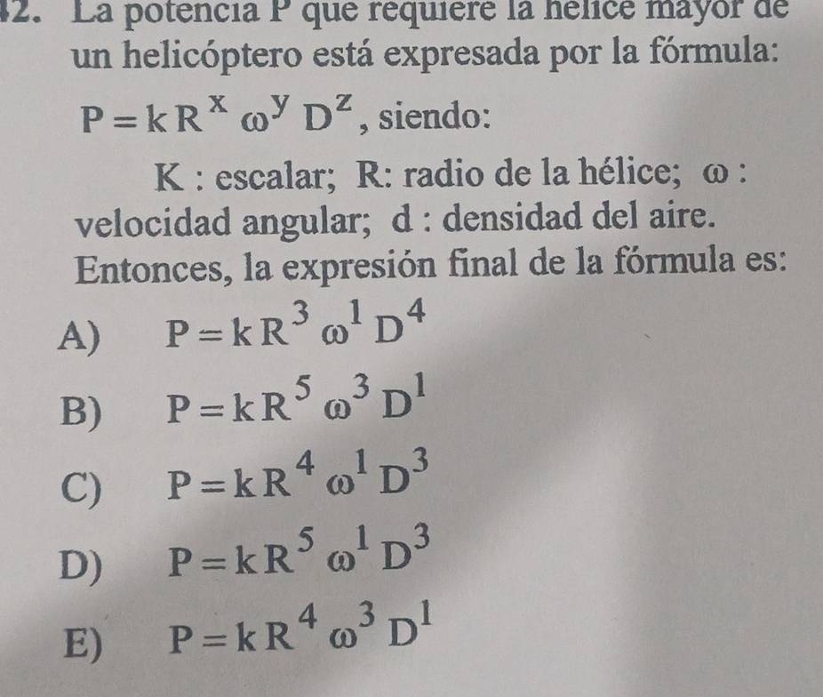 La potencia P que réquière la hélice mayor de
un helicóptero está expresada por la fórmula:
P=kR^xomega^yD^z , siendo:
K : escalar; R : radio de la hélice; ω :
velocidad angular; d : densidad del aire.
Entonces, la expresión final de la fórmula es:
A) P=kR^3omega^1D^4
B) P=kR^5omega^3D^1
C) P=kR^4omega^1D^3
D) P=kR^5omega^1D^3
E) P=kR^4omega^3D^1