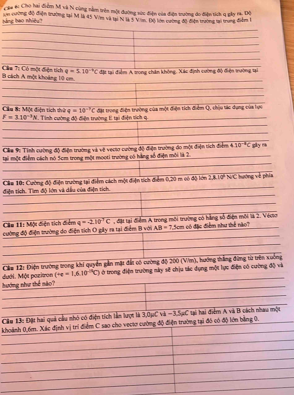 Cho hai điểm M và N cùng nằm trên một đường sức điện của điện trường do điện tích q gây ra. Độ
lớn cường độ điện trường tại M là 45 V/m và tại N là 5 V/m. Độ lớn cường độ điện trường tại trung điểm l
Bảng bao nhiêu?
Câu 7:C6C một điện tích q=5.10^(-9)C đặt tại điểm A trong chân không. Xác định cường độ điện trường tại
B cách A một khoảng 10 cm.
Câu 8: Một điện tích thử q=10^(-7)C đặt trong điện trường của một điện tích điểm Q, chịu tác dụng của lực
F=3.10^(-3)N V. Tính cường độ điện trường E tại điện tích q.
Cầu 9: Tính cường độ điện trường và vẽ vectơ cường độ điện trường do một điện tích điểm ở.10^(-8)C gây ra
tại một điểm cách nó 5cm trong một mooti trường có hằng số điện môi là 2.
Câu 10: Cường độ điện trường tại điểm cách một điện tích điểm 0,20 m có độ lớn 2,8.10^6 N/C hướng về phía
điện tích. Tìm độ lớn và dấu của điện tích.
Câu 11: Moverline  t điện tích điểm q=-2.10^(-7)C , đặt tại điểm A trong môi trường có hằng số điện môi là 2. Véctơ
cường độ điện trường do điện tích O gây ra tại điểm B với AB=7,5cm có đặc điểm như thể nào?
Câu 12: Điện trường trong khí quyền gần mặt đất có cường độ 200 (V/m), hướng thắng đứng từ trên xuống
dưới. Một pozitron (+e=1,6.10^(-19)C) ở trong điện trường này sẽ chịu tác dụng một lực điện có cường độ và
hướng như thế nào?
Câu 13: Đặt hai quả cầu nhỏ có điện tích lần lượt là 3,0μC và −3,5μC tại hai điểm A và B cách nhau một
khoảnh 0,6m. Xác định vị trí điểm C sao cho vectơ cường độ điện trường tại đó có độ lớn bằng 0.