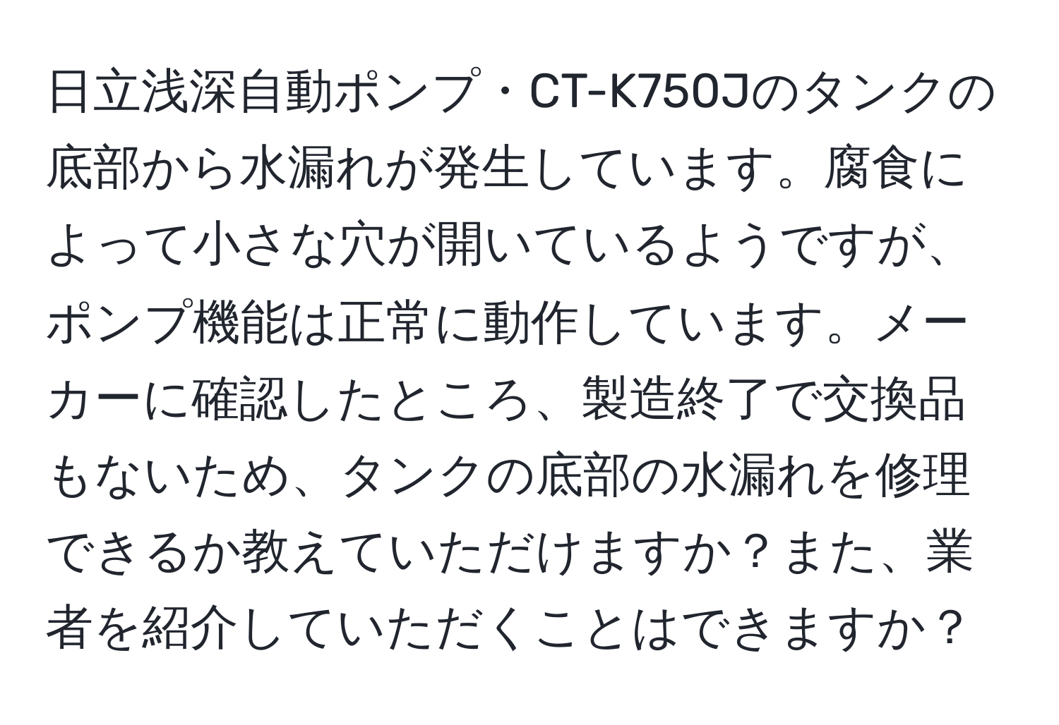 日立浅深自動ポンプ・CT-K750Jのタンクの底部から水漏れが発生しています。腐食によって小さな穴が開いているようですが、ポンプ機能は正常に動作しています。メーカーに確認したところ、製造終了で交換品もないため、タンクの底部の水漏れを修理できるか教えていただけますか？また、業者を紹介していただくことはできますか？