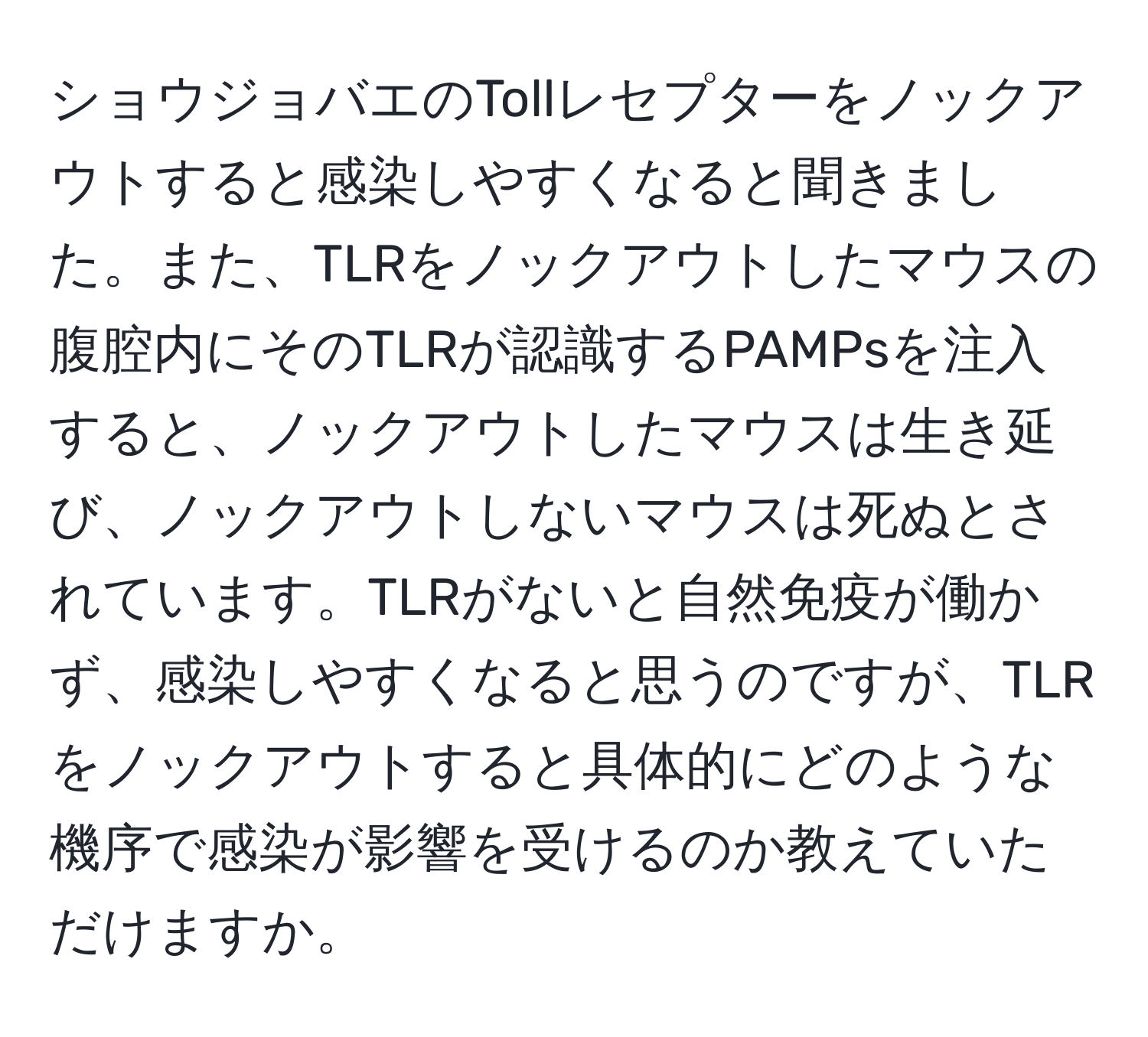 ショウジョバエのTollレセプターをノックアウトすると感染しやすくなると聞きました。また、TLRをノックアウトしたマウスの腹腔内にそのTLRが認識するPAMPsを注入すると、ノックアウトしたマウスは生き延び、ノックアウトしないマウスは死ぬとされています。TLRがないと自然免疫が働かず、感染しやすくなると思うのですが、TLRをノックアウトすると具体的にどのような機序で感染が影響を受けるのか教えていただけますか。