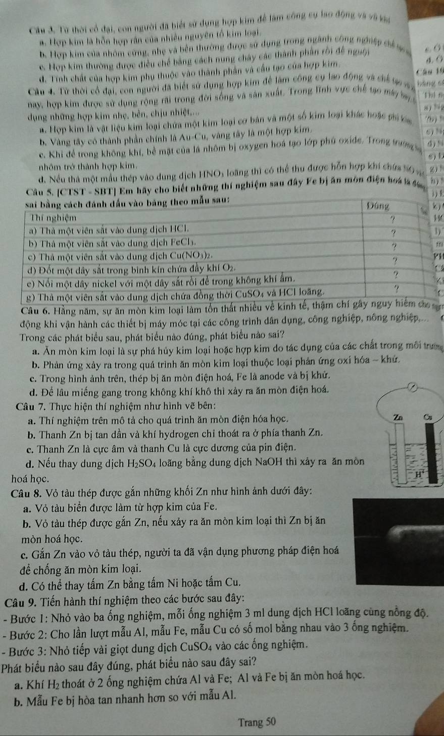 Từ thời cổ đại, con người đã biết sử dụng hợp kim để làm công sụ lao động và và vài
a. Hợp kim là hỗn hợp rán của nhiều nguyên tổ kim loại.
b. Hợp kim của nhóm cứng, nhẹ và bên thường được sử dụng trong ngành công nghiệp chỉ s
e. Hợp kim thường được điều chế bằng cách nung chây các thành phần rời đề nguệi
d. Tính chất của hợp kim phụ thuộc vào thành phần và cầu tạo của hợp kim.
Câu 4. Từ thời cổ đại, con người đã biết sử dụng hợp kim để lâm công cụ lao động và chế t v Câu 16 bāng sí
nay, hợp kim được sử dụng rộng rãi trong đời sống và sản xuất. Trong lĩnh vực chế tạo máy b 1 b1 f
dụng những hợp kim nhẹ, bên, chịu nhiệt....
a. Hợp kim là vật liệu kim loại chứa một kim loại cơ bản và một số kim loại khác hoặc phi a
b. Vàng tây có thành phần chính là Au-Cu, vàng tây là một hợp kim.  6 N (b)
c. Khi để trong không khí, bề mặt của lá nhôm bị oxygen hoá tạo lớp phú oxide. Trong trường d) %
nhôm trở thành hợp kim. s) b
d. Nều thà một mẫu thép vào dung dịch HNO: loãng thì có thể thu được hỗn hợp khí chứa 50 v
Câu 5. [CTST - SBT] Em hãy cho biết những thí nghiệm sau đây Fe bị ăn môn điện hoa l đ h) 
3) 8
H
)
m
C
Câu 6. Hằng năm, sự ăn mòn kim loại làm tổn tn
động khi vận hành các thiết bị máy móc tại các công trình dân dụng, công nghiệp, nông nghiệp,...
Trong các phát biểu sau, phát biểu nào đúng, phát biểu nào sai?
a. Ăn mòn kim loại là sự phá hủy kim loại hoặc hợp kim do tác dụng của các chất trong môi trư
b. Phản ứng xảy ra trong quá trình ăn mòn kim loại thuộc loại phản ứng oxí hóa - khứ.
c. Trong hình ảnh trên, thép bị ăn mòn điện hoá, Fe là anode và bị khứ.
d. Để lâu miếng gang trong không khí khô thì xảy ra ăn mòn điện hoá.
Câu 7. Thực hiện thí nghiệm như hình vẽ bên:
a. Thí nghiệm trên mô tả cho quá trình ăn mòn điện hóa học. 
b. Thanh Zn bị tan dần và khí hydrogen chỉ thoát ra ở phía thanh Zn.
c. Thanh Zn là cực âm và thanh Cu là cực dương của pin điện.
d. Nếu thay dung dịch H_2SO_4 loãng bằng dung dịch NaOH thì xảy ra ăn mòn
hoá học.
Câu 8. Vỏ tàu thép được gắn những khối Zn như hình ảnh dưới đây:
a. Vỏ tàu biển được làm từ hợp kim của Fe.
b. Vỏ tàu thép được gắn Zn, nếu xảy ra ăn mòn kim loại thì Zn bị ăn
mòn hoá học.
c. Gắn Zn vào vỏ tàu thép, người ta đã vận dụng phương pháp điện hoá
để chống ăn mòn kim loại.
d. Có thể thay tấm Zn bằng tấm Ni hoặc tấm Cu.
Câu 9. Tiến hành thí nghiệm theo các bước sau đây:
- Bước 1: Nhỏ vào ba ống nghiệm, mỗi ống nghiệm 3 ml dung dịch HCl loãng cùng nông độ.
- Bước 2: Cho lần lượt mẫu Al, mẫu Fe, mẫu Cu có số mol bằng nhau vào 3 ống nghiệm.
- Bước 3: Nhỏ tiếp vài giọt dung dịch CuSO₄ vào các ống nghiệm.
Phát biểu nào sau đây đúng, phát biểu nào sau đây sai?
a. Khí H_2 thoát ở 2 ống nghiệm chứa Al và Fe; Al và Fe bị ăn mòn hoá học.
b. Mẫu Fe bị hòa tan nhanh hơn so với mẫu Al.
Trang 50