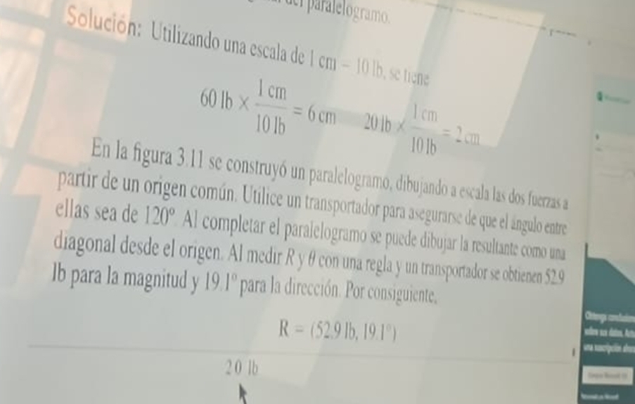 derparalelogramo. 
Solución: Utilizando una escala de 1 cm − 10 b, se tiene
60lb*  1cm/10lb =6cm 204b*  1cm/10.1b =2.cm
En la figura 3.11 se construyó un paralelogramo, dibujando a escala las dos fuerzas a 
partir de un origen común. Utilice un transportador para asegurarse de que el ángulo entre 
ellas sea de 120°Al completar el paralelogramo se puede dibujar la resultante como una 
diagonal desde el origen. Al medir R y θ con una regla y un transportador se obtienen 52.9
lb para la magnitud y 19.1° para la dirección. Por consiguiente. Cletengs consfucion
R=(52.9lb,19.1°)
vellers sax daters, Ac 
| una secripción atrs 
2 0 lb logn hoot (