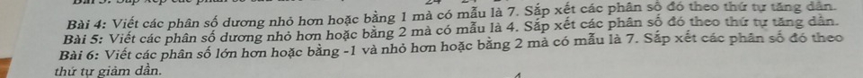 Viết các phân số dương nhỏ hơn hoặc bằng 1 mà có mẫu là 7. Sắp xết các phân số đó theo thứ tự tăng dân. 
Bài 5: Viết các phân số dương nhỏ hơn hoặc bằng 2 mà có mẫu là 4. Sắp xết các phân số đó theo thứ tự tăng dân. 
Bài 6: Viết các phân số lớn hơn hoặc bằng -1 và nhỏ hơn hoặc bằng 2 mả có mẫu là 7. Sắp xết các phân số đó theo 
thứ tự giảm dần.