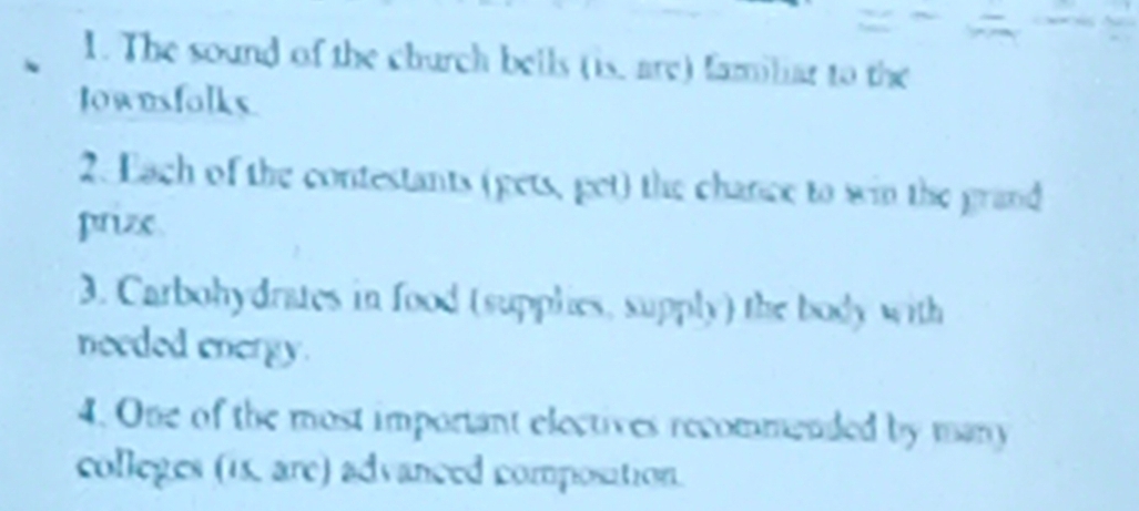 The sound of the church bells (is, are) familiar to the 
lownsfolks 
2. Each of the contestants (gets, get) the chance to win the grand 
prize 
3. Carbohydrates in food (supplies, supply) the body with 
needed energy. 
4. One of the most important electives recommended by many 
colleges (15, are) advanced composition.