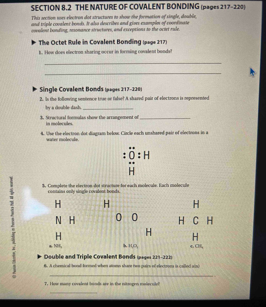 THE NATURE OF COVALENT BONDING (pages 217-220) 
This section uses electron dot structures to show the formation of single, double, 
and triple covalent bonds. It also describes and gives examples of coordinate 
covalent bonding, resonance structures, and exceptions to the octet rule. 
The Octet Rule in Covalent Bonding (page 217) 
1. How does electron sharing occur in forming covalent bonds? 
_ 
_ 
Single Covalent Bonds (pages 217-220) 
2. Is the following sentence true or false? A shared pair of electrons is represented 
by a double dash._ 
3. Structural formulas show the arrangement of_ 
in molecules. 
4. Use the electron dot diagram below. Circle each unshared pair of electrons in a 
water molecule. 
overset .O:H
HH
5. Complete the electron dot structure for each molecule. Each molecule 
contains only single covalent bonds.
H
H
H
0 0
N H H C H
H
H
H
a. NH_2 b. H_2O_2 c. CH_4
Double and Triple Covalent Bonds (pages 221-222) 
6. A chemical bond formed when atoms share two pairs of electrons is called a(n)
_ 
7. How many covalent bonds are in the nitrogen molecule? 
_