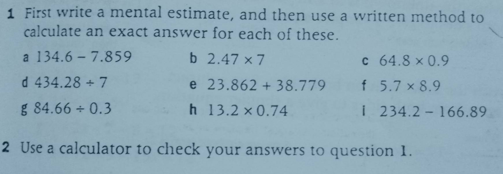 First write a mental estimate, and then use a written method to 
calculate an exact answer for each of these. 
a 134.6-7.859
b 2.47* 7
C 64.8* 0.9
d 434.28/ 7
e 23.862+38.779
f 5.7* 8.9
g 84.66/ 0.3
h 13.2* 0.74
i 234.2-166.89
2 Use a calculator to check your answers to question 1.