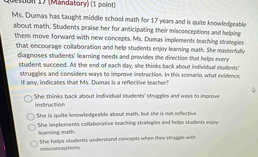 (Mandatory) (1 point)
Ms. Dumas has taught middle school math for 17 years and is quite knowledgeable
about math. Students praise her for anticipating their misconceptions and helping
them move forward with new concepts. Ms. Dumas implements teaching strategies
that encourage collaboration and help students enjoy learning math. She masterfully
diagnoses students' learning needs and provides the direction that helps every
student succeed. At the end of each day, she thinks back about individual students'
struggles and considers ways to improve instruction. In this scenario, what evidence,
if any, indicates that Ms. Dumas is a reflective teacher?
She thinks back about individual students' struggles and ways to improve
instruction
She is quite knowledgeable about math, but she is not reflective
She implements collaborative teaching strategies and helps students enjoy
learning math
She helps students understand concepts when they struggle with
misconceptions