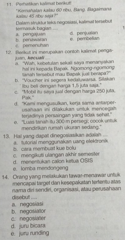 Perhatikan kalimat berikut!
''Kemahalan kalau 60 ribu, Bang. Bagaimana
kalau 45 ribu saja?"
Dalam struktur teks negosiasi, kalimat tersebut
termasuk bagian .... 1
a. pengajuan d. penjualan
b. penawaran e. pembelian
c. pemenuhan
12. Berikut ini merupakan contoh kalimat penga-
juan, kecuali ....
a. "Wah, kebetulan sekali saya menanyakan
hal ini kepada Bapak. Ngomong-ngomong
tanah tersebut mau Bapak jual berapa?"
b. “Voucher ini segera kedaluwarsa. Silakan
Ibu beli dengan harga 1,5 juta saja."
c. “Mobil itu saya jual dengan harga 250 juta,
Pak.”
d. “Kami mengusulkan, kerja sama antarper-
usahaan ini dilakukan untuk mencegah
terjadinya persaingan yang tidak sehat.”
e. “Luas tanah itu 300 m persegi; cocok untuk
mendirikan rumah ukuran sedang."
13. Hal yang dapat dinegosiasikan adalah ....
a. tutorial menggunakan uang elektronik
b. cara membuat kue bolu
c. mengikuti ulangan akhir semester
d. menentukan calon ketua OSIS
e. lomba mendongeng
14. Orang yang melakukan tawar-menawar untuk
mencapai target dan kesepakatan tertentu atas
nama diri sendiri, organisasi, atau perusahaan
disebut ....
a. negosiasi
b. negosiator
c. negosiater
d. juru bicara
ē. juru runding