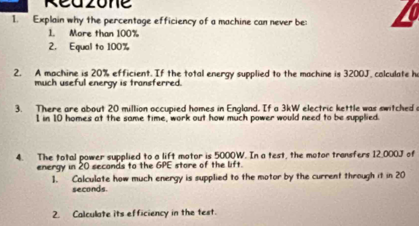 Reazone 
1. Explain why the percentage efficiency of a machine can never be: 
1. More than 100%
2. Equal to 100%
2. A machine is 20% efficient. If the total energy supplied to the machine is 3200J. calculate h 
much useful energy is transferred. 
3. There are about 20 million occupied homes in England. If a 3kW electric kettle was switched a
1 in 10 homes at the same time, work out how much power would need to be supplied. 
4. The total power supplied to a lift motor is 5000W. In a test, the motor transfers 12,000J of 
energy in 20 seconds to the GPE store of the lift. 
1. Calculate how much energy is supplied to the motor by the current through it in 20
seconds. 
2. Calculate its efficiency in the test.