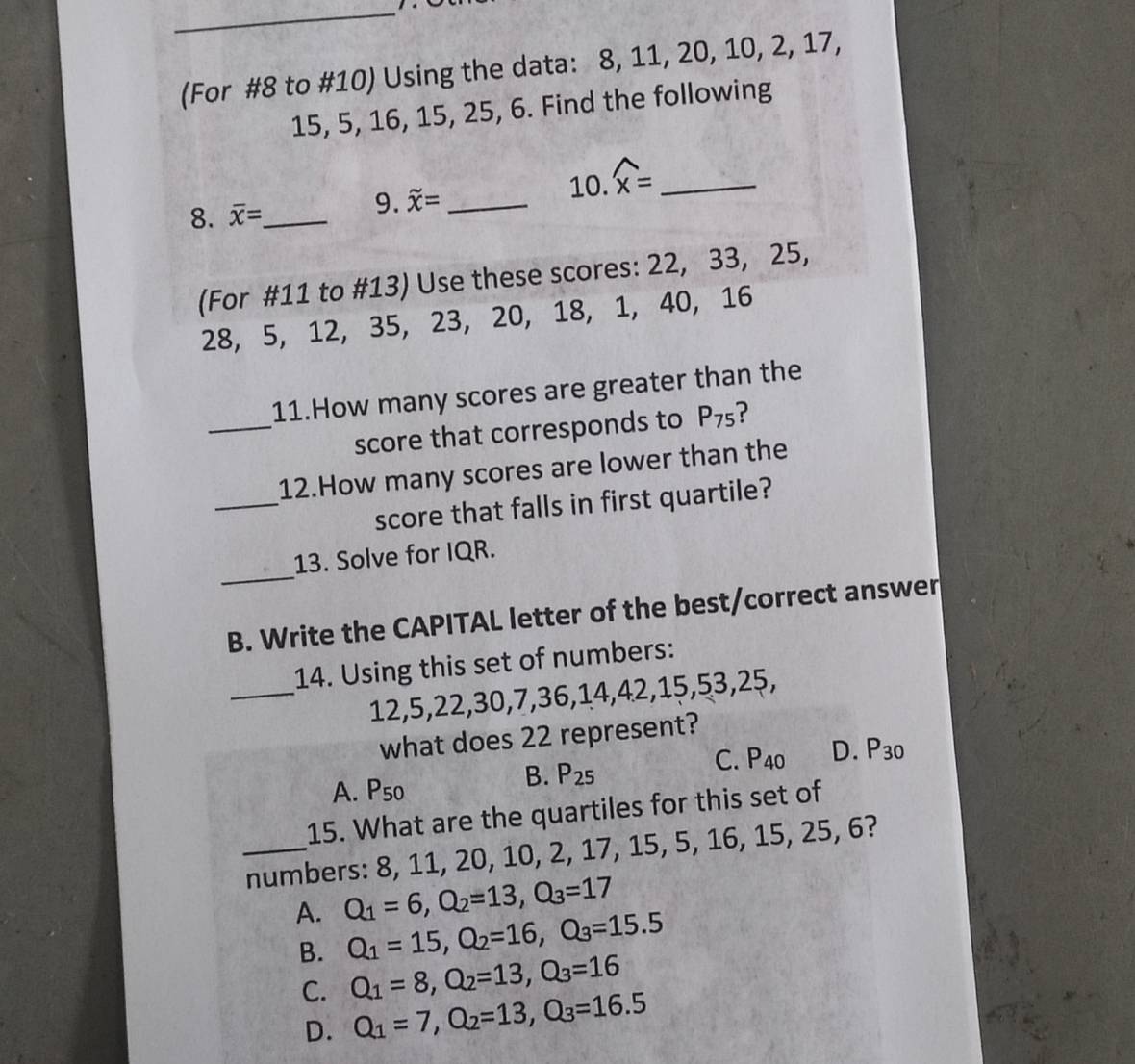 (For #8 to #10) Using the data: 8, 11, 20, 10, 2, 17,
15, 5, 16, 15, 25, 6. Find the following
9.
10. widehat x= _
8. overline x= _ _xxxx= _
(For #11 to #13) Use these scores: 22, 33, 25,
28, 5, 12, 35, 23, 20, 1 8 , 1, 40, 16
_
11.How many scores are greater than the
score that corresponds to P_75 ?
_
12.How many scores are lower than the
score that falls in first quartile?
_
13. Solve for IQR.
B. Write the CAPITAL letter of the best/correct answer
_
14. Using this set of numbers:
12, 5, 22, 30, 7, 36, 14, 42, 15, 53, 25,
what does 22 represent?
C. P_40 D. P_30
A. P_50
B. P_25
15. What are the quartiles for this set of
_numbers: 8, 11, 20, 10, 2, 17, 15, 5, 16, 15, 25, 6?
A. Q_1=6, Q_2=13, Q_3=17
B. Q_1=15, Q_2=16, Q_3=15.5
C. Q_1=8, Q_2=13, Q_3=16
D. Q_1=7, Q_2=13, Q_3=16.5