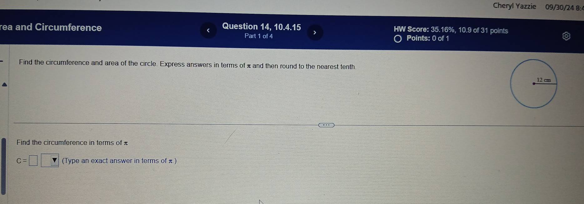 Cheryl Yazzie 09/30/24 8:4 
rea and Circumference Question 14, 10.4.15 > HW Score: 35.16%, 10.9 of 31 points 
( 
Part 1 of 4 Points: 0 of 1 
Find the circumference and area of the circle. Express answers in terms of πand then round to the nearest tenth. 
Find the circumference in terms of π
C =□ □ (Type an exact answer in terms of π)