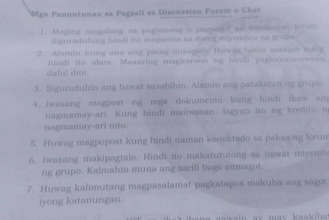 Mga Panuntunan sa Pagsali sa Discussion Forum o Chat 
1. Maging magalang sa pagtanong o pagsagot sa discussion forum. 
Siguraduhing hindi ito mapanira sa ibang miyembro ng grupo. 
2. Alamin kung ano ang pinag-uusapan. Huwag basta sasagot kung 
hindi ito alam. Maaaring magkaroon ng hindi pagkakaunawaan 
dahil dito. 
3. Siguraduhin ang bawat sasabihin. Alamin ang patakaran ng grupo. 
4. Iwasang magpost ng mga dokumento kung hindi ikaw ang 
nagmamay-ari. Kung hindi maiiwasan, lagyan ito ng kredito n 
nagmamay-ari nito. 
5. Huwag magpopost kung hindi naman konektado sa paksa ng forum 
6. Iwasang makipagtalo. Hindi ito makatutulong sa bawat miyemb 
ng grupo. Kalmahin muna ang sarili bago sumagot. 
7. Huwag kalimutang magpasalamat pagkatapos makuha ang sagot 
iyong katanungan.