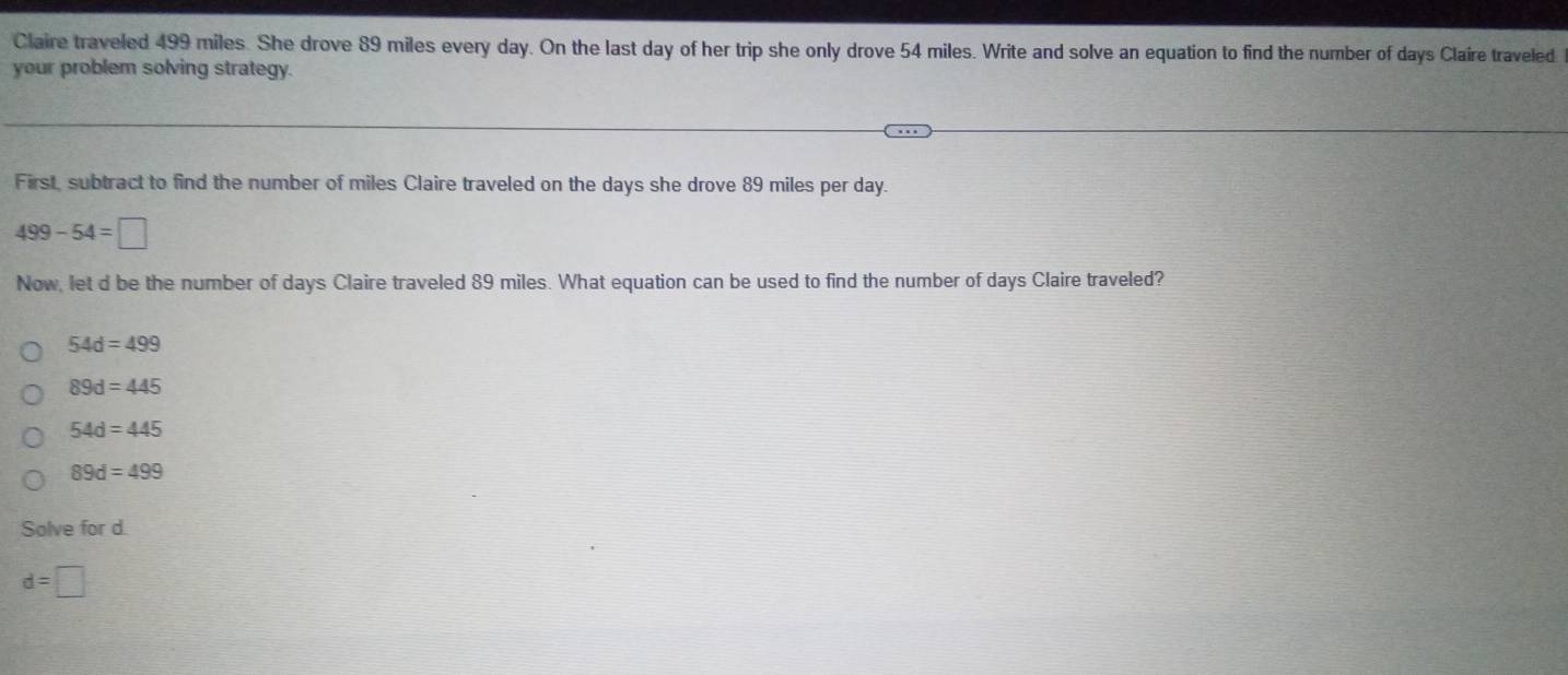 Claire traveled 499 miles. She drove 89 miles every day. On the last day of her trip she only drove 54 miles. Write and solve an equation to find the number of days Claire traveled
your problem solving strategy.
First, subtract to find the number of miles Claire traveled on the days she drove 89 miles per day.
499-54=□
Now, let d be the number of days Claire traveled 89 miles. What equation can be used to find the number of days Claire traveled?
54d=499
89d=445
54d=445
89d=499
Solve for d.
d=□