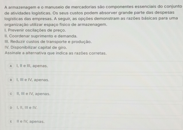 A armazenagem e o manuseio de mercadorias são componentes essenciais do conjunto
de atividades logísticas. Os seus custos podem absorver grande parte das despesas
logísticas das empresas. A seguir, as opções demonstram as razões básicas para uma
organização utilizar espaço físico de armazenagem.
1. Prevenir oscilações de preço.
II. Coordenar suprimento e demanda.
III. Reduzir custos de transporte e produção.
IV. Disponibilizar capital de giro.
Assinale a alternativa que indica as razões corretas.
A I, I e III, apenas.
в I, III e IV, apenas.
c II, II e IV, apenas.
D I, II, III e IV.
ε II e IV, apenas.