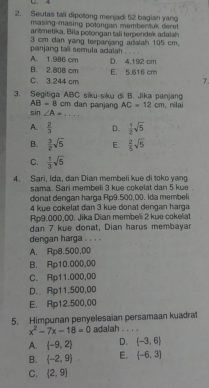 C. 4
2. Seutas tali dipotong menjadi 52 bagian yang
masing-masing potongan membentuk deret
aritmetika. Bila potongan tali terpendek adalah
3 cm dan yang terpanjang adalah 105 cm,
panjang tali semula adalah . . . .
A. 1.986 cm D. 4.192 cm
B. 2.808 cm E. 5.616 cm
C. 3.244 cm
7.
3. Segitiga ABC siku-siku di B. Jika panjang
AB=8 cm dan panjang AC=12cm , nilai
. S in ∠ A= _
A.  2/3   1/2 sqrt(5)
D.
B.  3/2 sqrt(5) E.  2/5 sqrt(5)
C.  1/3 sqrt(5)
4. Sari, Ida, dan Dian membeli kue di toko yang
sama. Sari membeli 3 kue cokelat dan 5 kue
donat dengan harga Rp9.500,00. Ida membeli
4 kue cokelat dan 3 kue donat dengan harga
Rp9.000,00. Jika Dian membeli 2 kue cokelat
dan 7 kue donat, Dian harus membayar
dengan harga . . . .
A. Rp8.500,00
B. Rp10.000,00
C. Rp11.000,00
D. Rp11.500,00
E. Rp12.500,00
5. Himpunan penyelesaian persamaan kuadrat
x^2-7x-18=0 adalah . . . .
A.  -9,2
D.  -3,6
B.  -2,9
E.  -6,3
C.  2,9