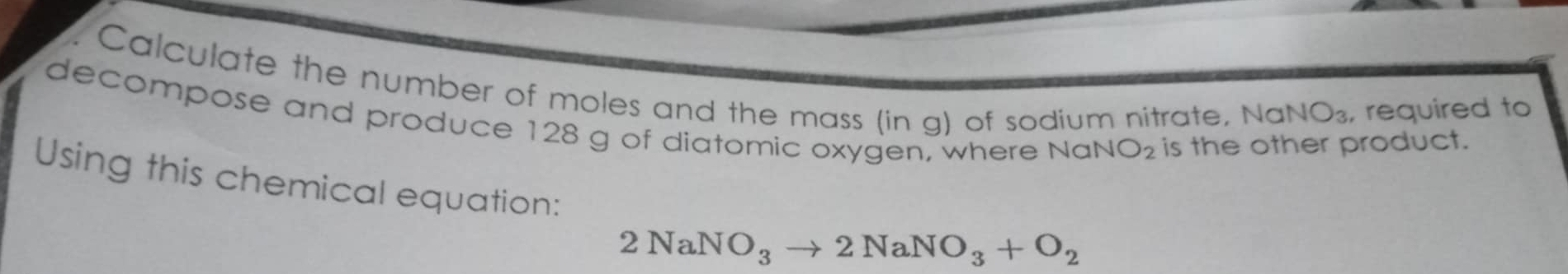 Calculate the number of moles and the mass (in g) of sodium nitrate, Na , required to
NO_3
decompose and produce 128 g of diatomic oxygen, where No uNO_2 is the other product. 
Using this chemical equation:
2NaNO_3to 2NaNO_3+O_2