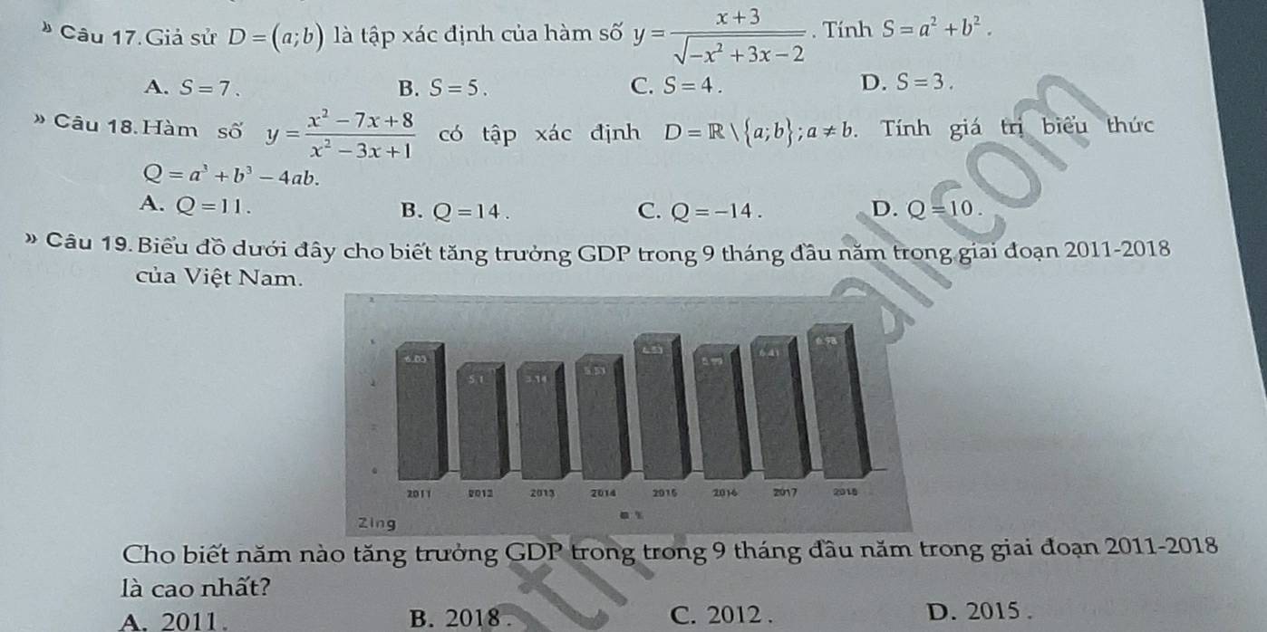 Câu 17.Giả sử D=(a;b) là tập xác định của hàm số y= (x+3)/sqrt(-x^2+3x-2) . Tính S=a^2+b^2.
A. S=7. B. S=5. C. S=4. D. S=3. 
» Câu 18. Hàm số y= (x^2-7x+8)/x^2-3x+1  có tập xác định D=R| a;b; a!= b. Tính giá trị biểu thức
Q=a^3+b^3-4ab.
A. Q=11. B. Q=14. C. Q=-14. D. Q=10. 
* Câu 19. Biểu đồ dưới đây cho biết tăng trưởng GDP trong 9 tháng đầu năm trong giai đoạn 2011-2018
của Việt Nam.
Cho biết năm nào tăng trưởng GDP trong trong 9 tháng đầu năm trong giai đoạn 2011-2018
là cao nhất?
A. 2011. B. 2018 . C. 2012 . D. 2015.