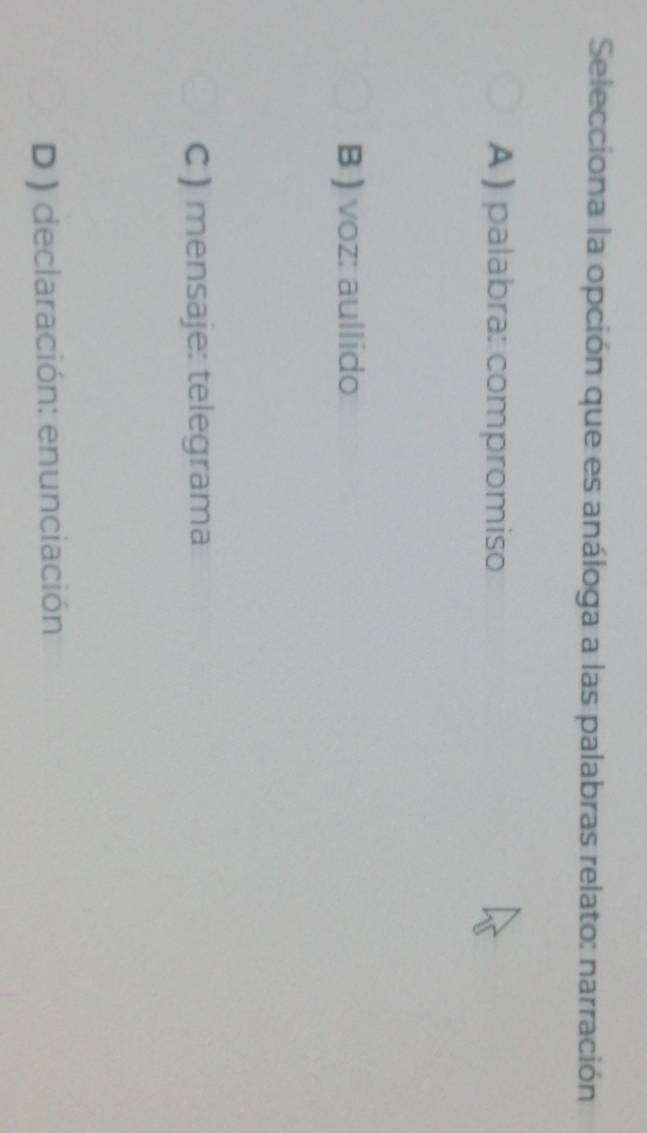 Selecciona la opción que es análoga a las palabras relato: narración
A ) palabra: compromiso
B ) voz: aullido
C ) mensaje: telegrama
D ) declaración: enunciación