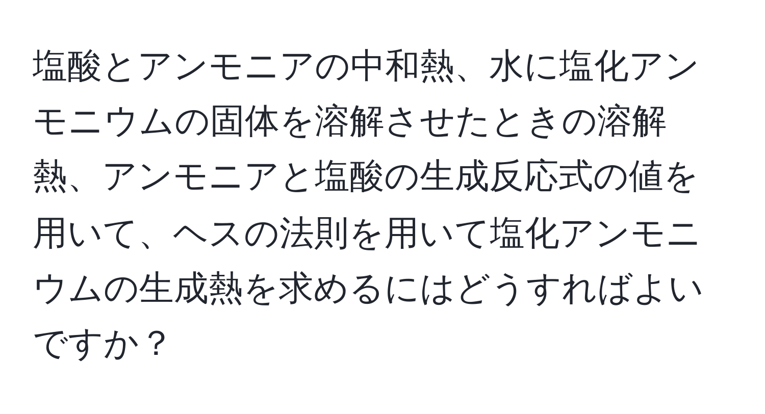 塩酸とアンモニアの中和熱、水に塩化アンモニウムの固体を溶解させたときの溶解熱、アンモニアと塩酸の生成反応式の値を用いて、ヘスの法則を用いて塩化アンモニウムの生成熱を求めるにはどうすればよいですか？