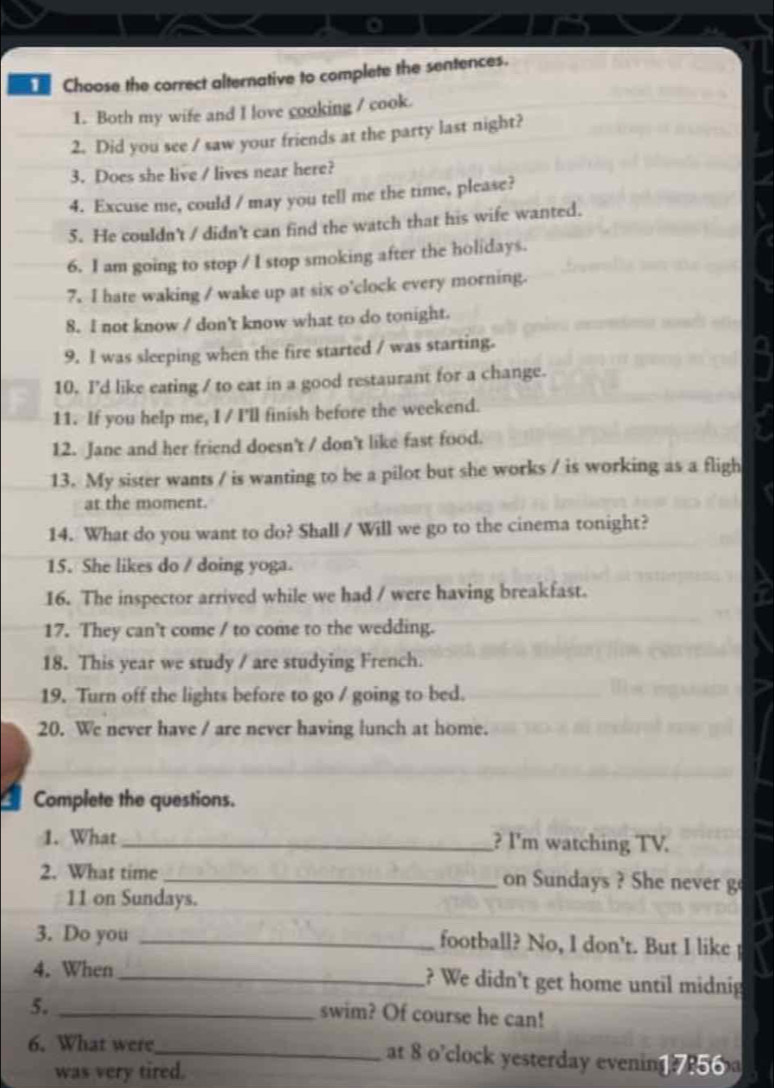 Choose the correct alternative to complete the sentences. 
1. Both my wife and I love cooking / cook. 
2. Did you see / saw your friends at the party last night? 
3. Does she live / lives near here? 
4. Excuse me, could / may you tell me the time, please? 
5. He couldn't / didn't can find the watch that his wife wanted. 
6. I am going to stop / I stop smoking after the holidays. 
7. I hate waking / wake up at six o'clock every morning. 
8. I not know / don't know what to do tonight. 
9. I was sleeping when the fire started / was starting. 
10. I'd like eating / to eat in a good restaurant for a change. 
11. If you help me, I / I'll finish before the weekend. 
12. Jane and her friend doesn't / don't like fast food. 
13. My sister wants / is wanting to be a pilot but she works / is working as a fligh 
at the moment. 
14. What do you want to do? Shall / Will we go to the cinema tonight? 
15. She likes do / doing yoga. 
a 
16. The inspector arrived while we had / were having breakfast. 
17. They can't come / to come to the wedding. 
18. This year we study / are studying French. 
19. Turn off the lights before to go / going to bed. 
20. We never have / are never having lunch at home. 
Complete the questions. 
1. What _? I'm watching TV. 
2. What time _on Sundays ? She never g 
11 on Sundays. 
3. Do you _football? No, I don't. But I like 
4. When_ ? We didn't get home until midnig 
5._ 
swim? Of course he can! 
6. What were_ at 8 o'clock yesterday evening? 256 
was very tired.