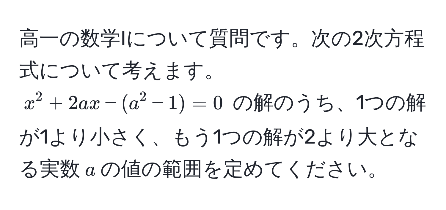 高一の数学Iについて質問です。次の2次方程式について考えます。$x^2 + 2ax - (a^2 - 1) = 0$ の解のうち、1つの解が1より小さく、もう1つの解が2より大となる実数$a$の値の範囲を定めてください。