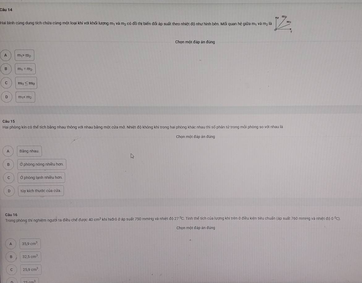 Hai bình cùng dung tích chứa cùng một loại khí với khối lượng m_1 có đồ thị biến đối áp suất theo nhiệt độ như hình bên. Mối quan hệ giữa và m_2 m_1 và m_2 là
Chọn một đáp án đúng
A m_1>m_2.
B m_1=m_2.
C m_1≤ m_2
D m_1
Câu 15
Hai phòng kín có thể tích bằng nhau thông với nhau bằng một cửa mở. Nhiệt độ không khí trong hai phòng khác nhau thì số phân tứ trong môi phòng so với nhau là
Chọn một đáp án đúng
A Băng nhau.
B Ở phòng nóng nhiều hơn.
C Ở phòng lạnh nhiều hơn.
D tủy kích thước của cửa
Câu 16
Trong phòng thí nghiệm người ta điều chế được 40cm^3 khí hiđrỏ ở áp suất 750 mmHg và nhiệt độ 27°C. Tính thể tích của lượng khí trên ở điều kiện tiêu chuẩn (áp suất 760 mmHg và nhiệt độ 0 ⁰C).
Chọn một đáp án đủng
A 35.9cm^3
B 32.5cm^3.
C 25, 9cm^3.
n 22cm^3