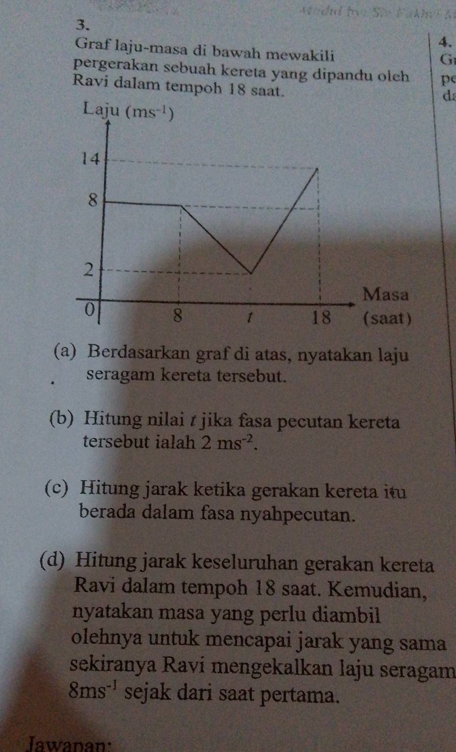 Graf laju-masa di bawah mewakili
G
pergerakan sebuah kereta yang dipandu olch pe
Ravi dalam tempoh 18 saat.
d
(a) Berdasarkan graf di atas, nyatakan laju
seragam kereta tersebut.
(b) Hitung nilai t jika fasa pecutan kereta
tersebut ialah 2ms^(-2).
(c) Hitung jarak ketika gerakan kereta itu
berada dalam fasa nyahpecutan.
(d) Hitung jarak keseluruhan gerakan kereta
Ravi dalam tempoh 18 saat. Kemudian,
nyatakan masa yang perlu diambil
olehnya untuk mencapai jarak yang sama
sekiranya Raví mengekalkan laju seragam
8ms^(-1) sejak dari saat pertama.
Jawanan: