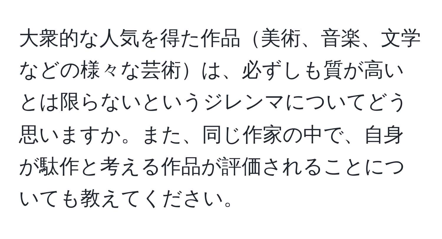 大衆的な人気を得た作品美術、音楽、文学などの様々な芸術は、必ずしも質が高いとは限らないというジレンマについてどう思いますか。また、同じ作家の中で、自身が駄作と考える作品が評価されることについても教えてください。