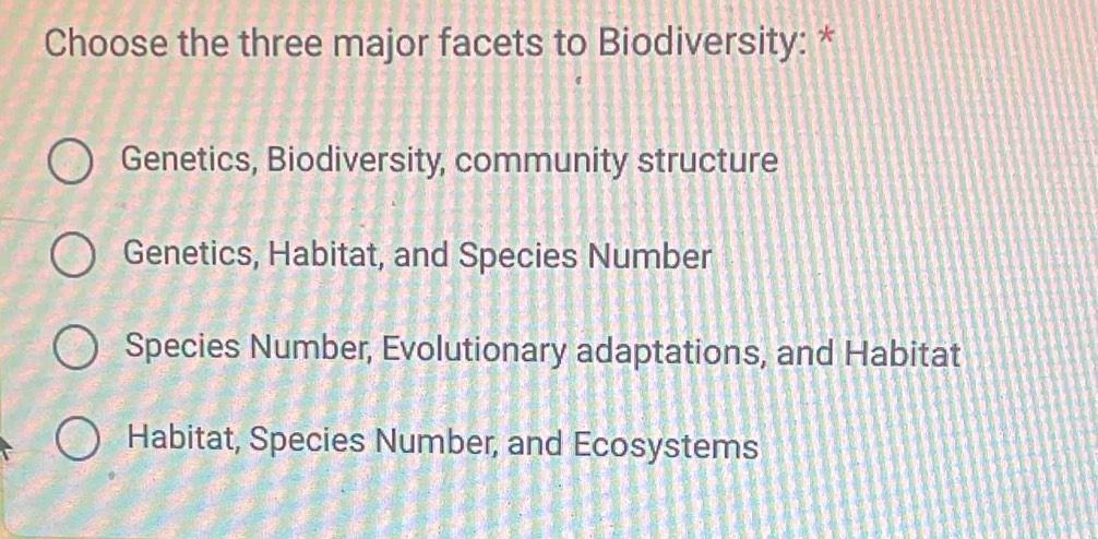 Choose the three major facets to Biodiversity: *
Genetics, Biodiversity, community structure
Genetics, Habitat, and Species Number
Species Number, Evolutionary adaptations, and Habitat
Habitat, Species Number, and Ecosystems