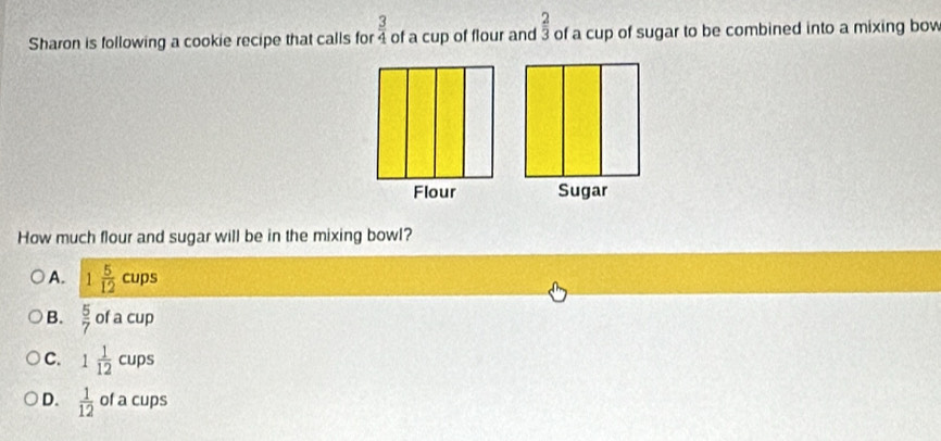  3/4 
Sharon is following a cookie recipe that calls for of a cup of flour and  2/3  of a cup of sugar to be combined into a mixing bow
How much flour and sugar will be in the mixing bowl?
A. 1 5/12 cups
B.  5/7  ofacup
C. 1 1/12  cups
D.  1/12  of a cups