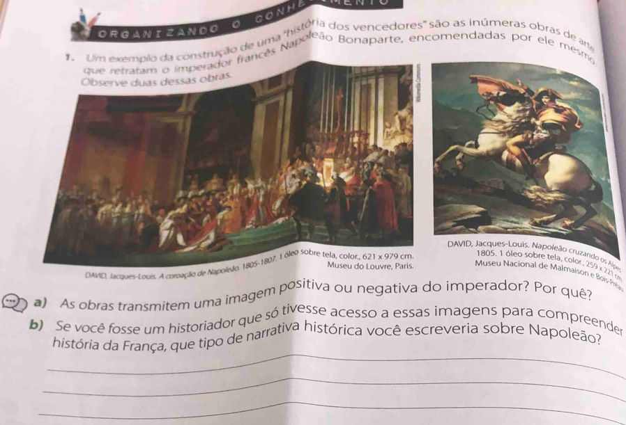 CONHE
ORGANIZANDOO
ção de uma "história dos vencedores" são as inúmeras obras de am
ês Napoleão Bonaparte, encomendadas por ele mes
lpe
DWVID, Jacqués-Louis. A coroação d
9* 27
Museu Nacional de Malmaison e Bois-Préas
a) As obras transmitem uma imagem positiva ou negativa do imperador? Por quê?
b)  Se você fosse um historiador que só tivesse acesso a essas imagens para compreender
_
história da França, que tipo de narrativa histórica você escreveria sobre Napoleão?
_
_