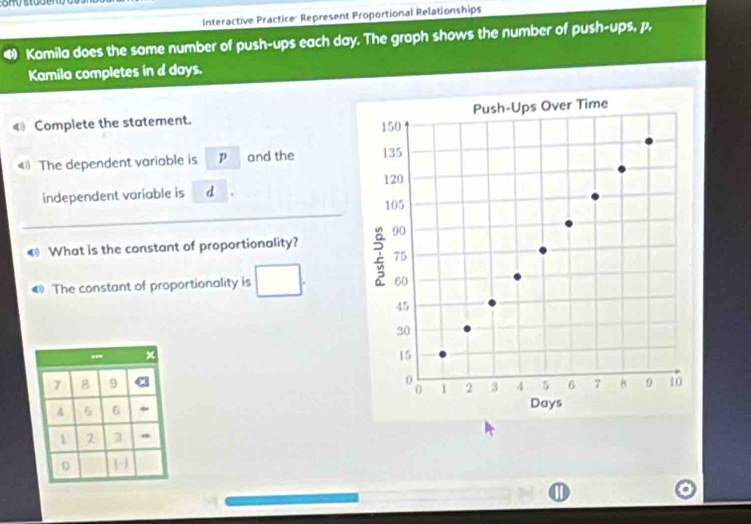 Interactive Practice: Represent Proportional Relationships 
Kamila does the same number of push-ups each day. The graph shows the number of push-ups, p, 
Kamila completes in d days. 
€ Complete the statement. 
€ The dependent variable is p and the 
independent variable is d
€ What is the constant of proportionality? 
€ The constant of proportionality is 
×
7 B 9
4 5 6
1 2 3