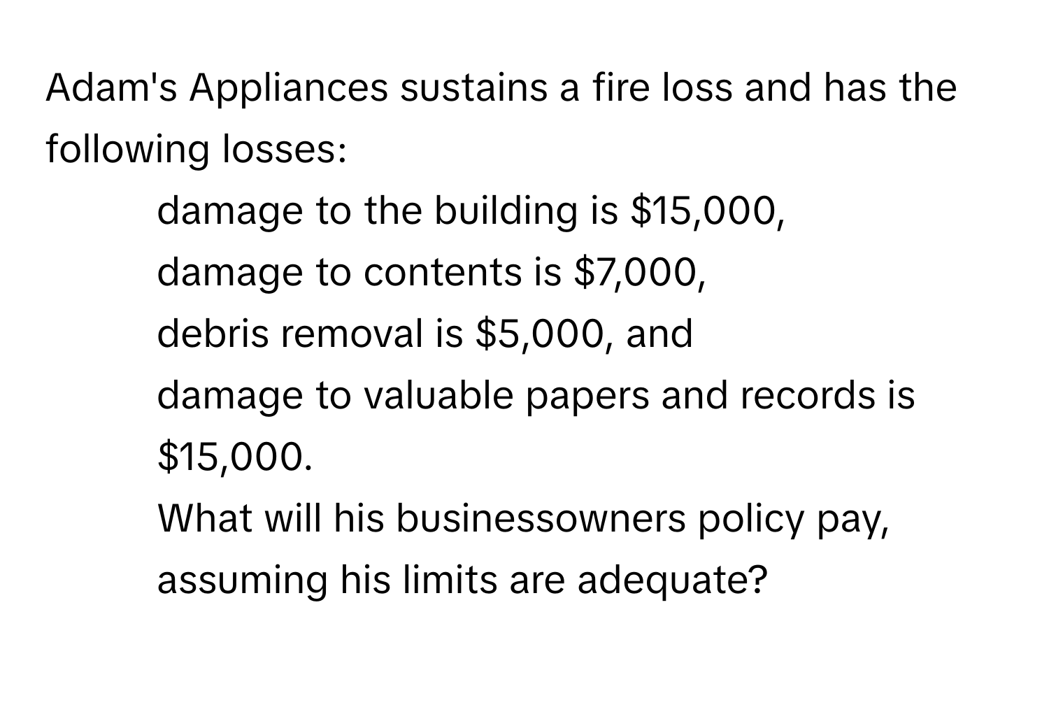 Adam's Appliances sustains a fire loss and has the following losses: 
- damage to the building is $15,000, 
- damage to contents is $7,000, 
- debris removal is $5,000, and 
- damage to valuable papers and records is $15,000. 
What will his businessowners policy pay, assuming his limits are adequate?