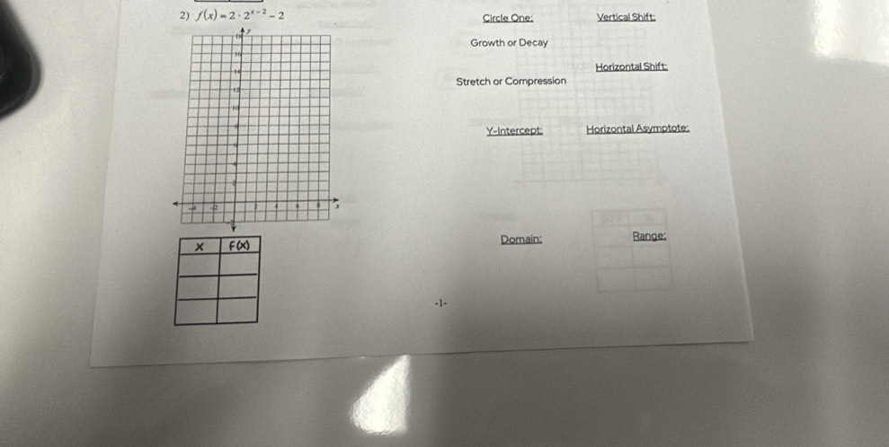 f(x)=2· 2^(x-2)-2 Circle One: Vertical Shift: 
Growth or Decay 
Horizontal Shift: 
Stretch or Compression 
Y-Intercept: Horizontal Asymptote: 
Domain: Range:
-1 -