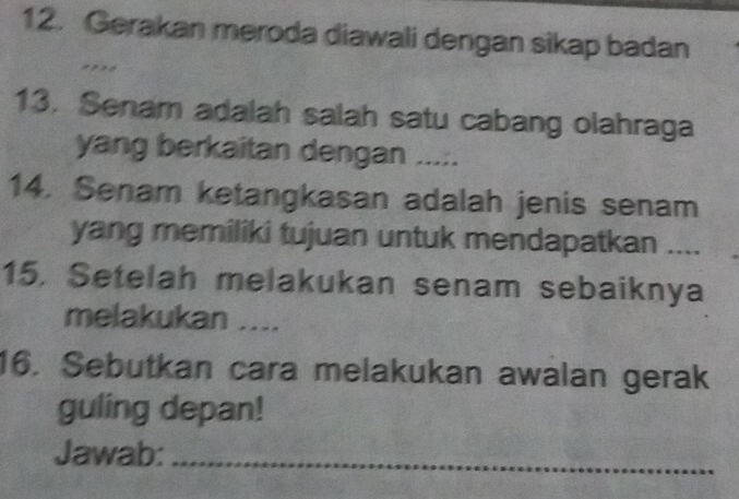 Gerakan meroda diawali dengan sikap badan 
13. Senam adalah salah satu cabang olahraga 
yang berkaitan dengan ..... 
14. Senam ketangkasan adalah jenis senam 
yang memiliki tujuan untuk mendapatkan .... 
15, Setelah melakukan senam sebaiknya 
melakukan .... 
16. Sebutkan cara melakukan awalan gerak 
guling depan! 
Jawab:_